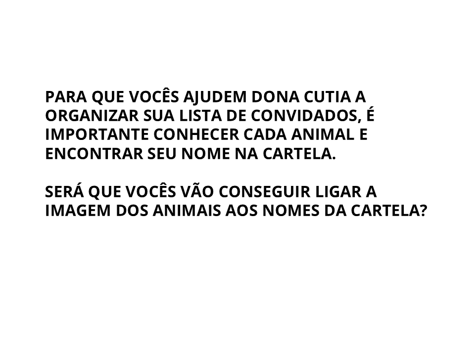 Para que vocês ajudem dona cutia a organizar sua lista de convidados, é importante conhecer cada animal e encontrar seu nome na cartela. Será que vocês vão conseguir ligar a imagem dos animais aos nomes das cartela?