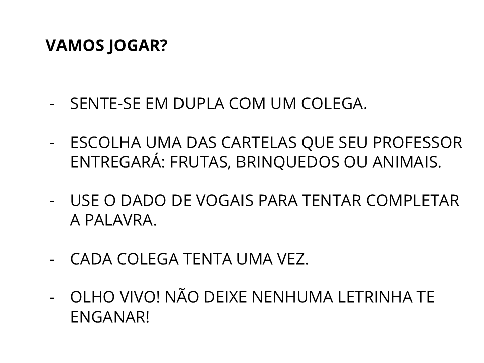 Vamos jogar? Sente-se em dupla com um colega. Escolha uma das cartelas que se professor entregará: frutas, brinquedos ou animais. Use o Dado de vogais para tentar completar a palavra. Cada colega tenta uma vez. Olho vivo! Não deixe nenhuma letrinha te enganar!